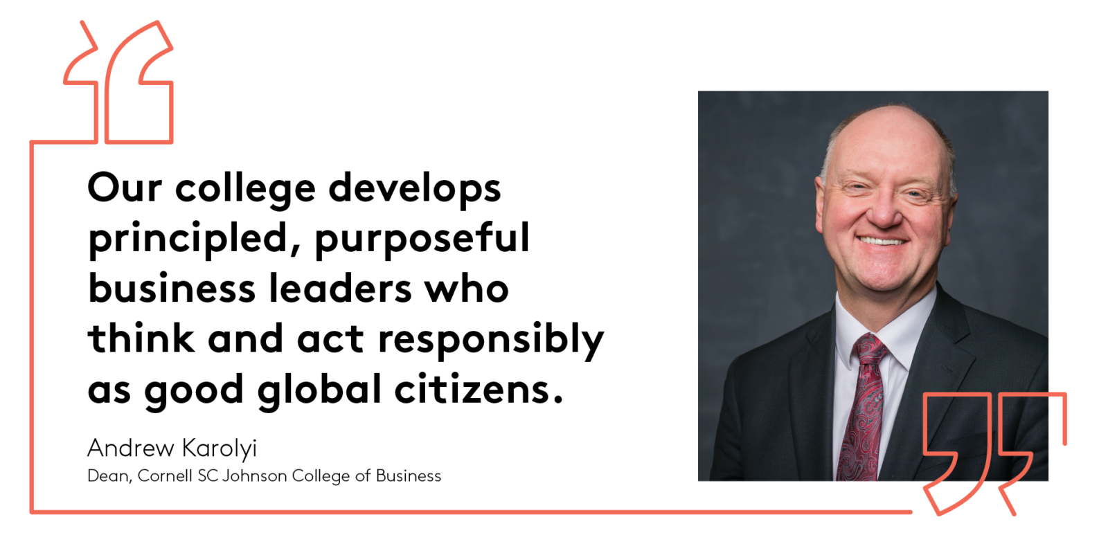 Our college develops principled, purposeful business leaders who think and act responsibly as good global citizens. Andrew Karolyi Dean, Cornell SC Johnson College of Business