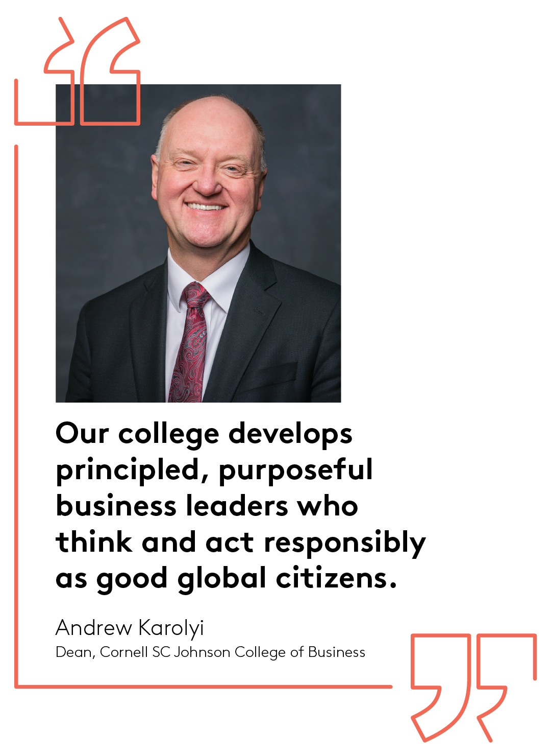 Our college develops principled, purposeful business leaders who think and act responsibly as good global citizens. Andrew Karolyi Dean, Cornell SC Johnson College of Business